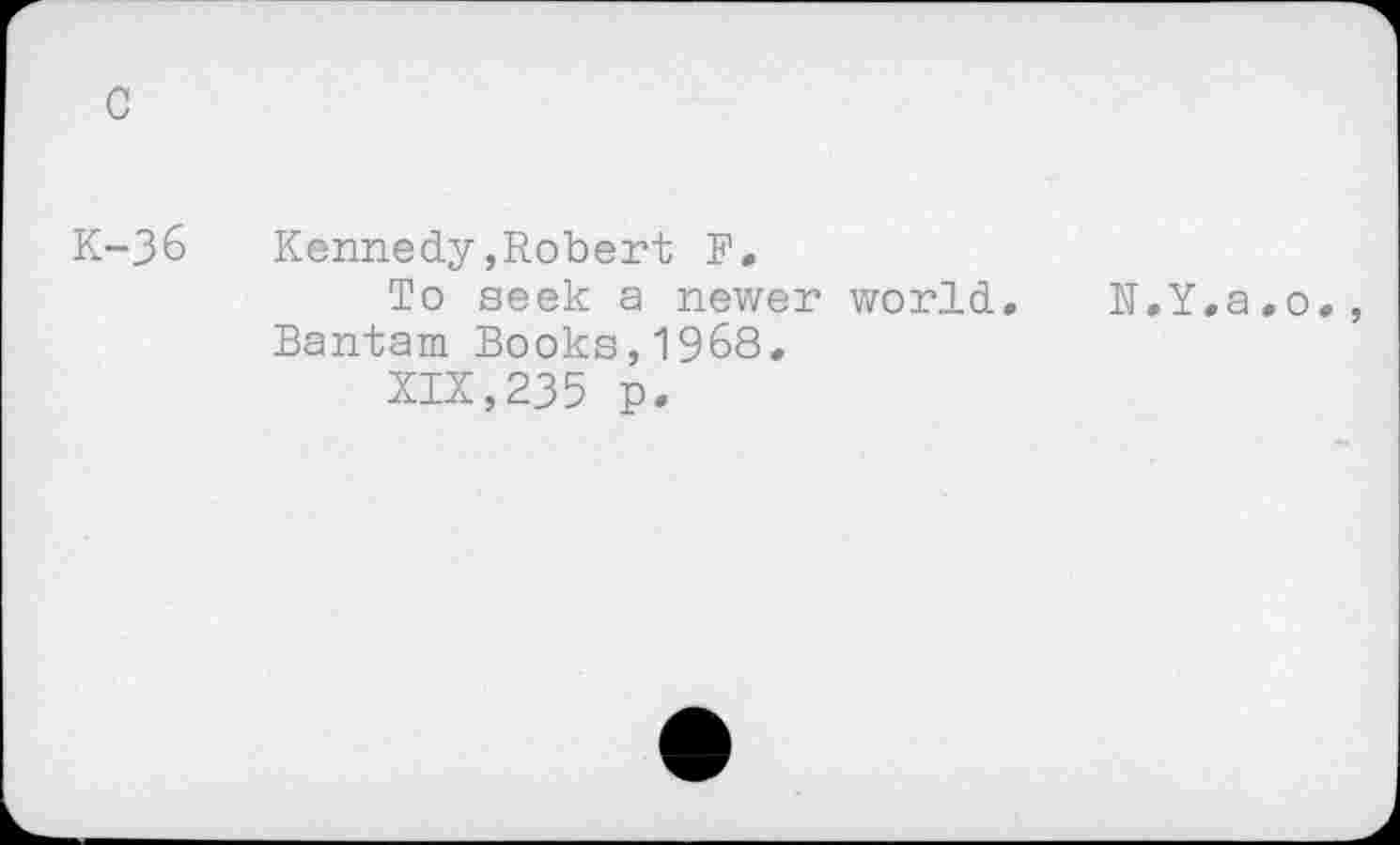 ﻿c
K-3&	Kennedy,Robert F.
To seek a newer world. N.Y.a.o. Bantam Books,1968.
XIX,235 p.